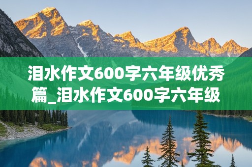 泪水作文600字六年级优秀篇_泪水作文600字六年级优秀篇免费