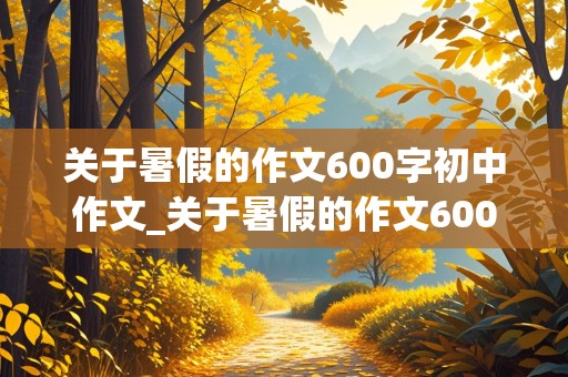 关于暑假的作文600字初中作文_关于暑假的作文600字初中作文怎么写