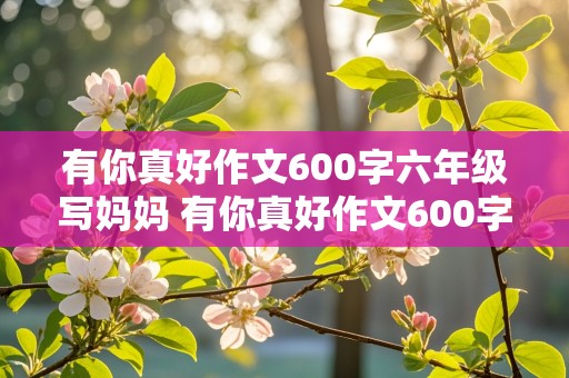 有你真好作文600字六年级写妈妈 有你真好作文600字六年级写妈妈结尾