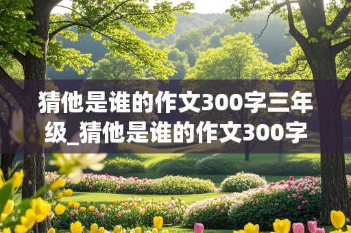 猜他是谁的作文300字三年级_猜他是谁的作文300字三年级女生