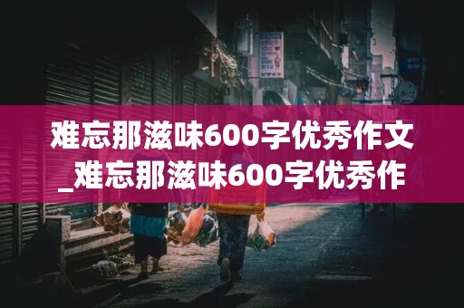 难忘那滋味600字优秀作文_难忘那滋味600字优秀作文六年级