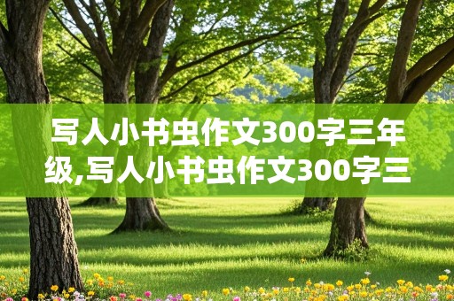 写人小书虫作文300字三年级,写人小书虫作文300字三年级下册