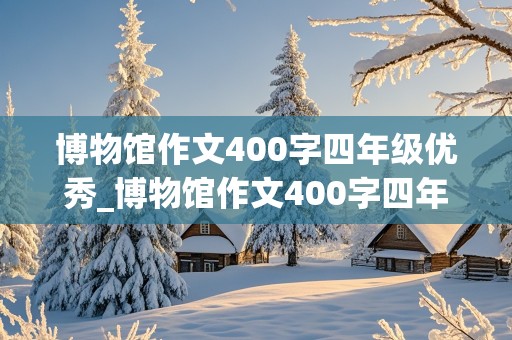 博物馆作文400字四年级优秀_博物馆作文400字四年级优秀篇