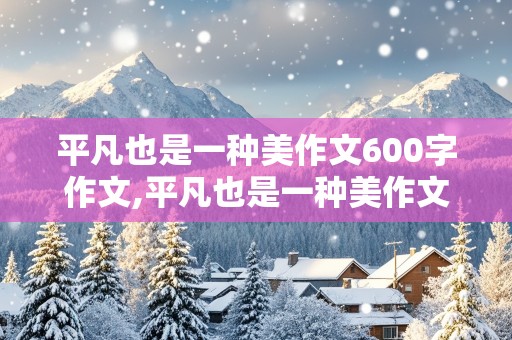 平凡也是一种美作文600字作文,平凡也是一种美作文600字作文记叙文