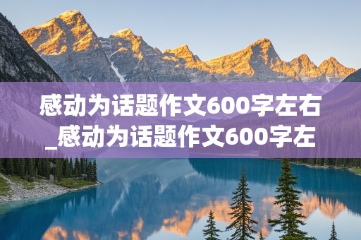 感动为话题作文600字左右_感动为话题作文600字左右真情的句子