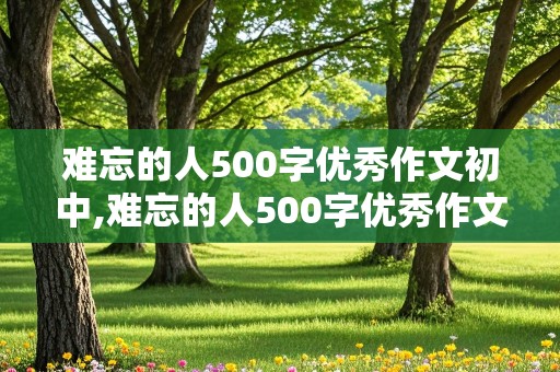 难忘的人500字优秀作文初中,难忘的人500字优秀作文初中生