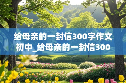 给母亲的一封信300字作文初中_给母亲的一封信300字作文初中困惑小学