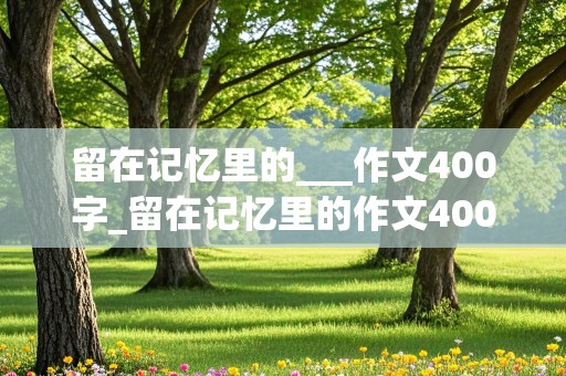 留在记忆里的___作文400字_留在记忆里的作文400字