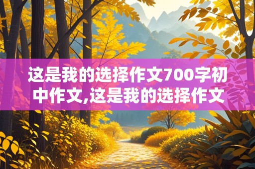 这是我的选择作文700字初中作文,这是我的选择作文700字初中作文舞蹈