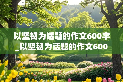 以坚韧为话题的作文600字_以坚韧为话题的作文600字记叙文