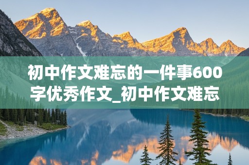 初中作文难忘的一件事600字优秀作文_初中作文难忘的一件事600字优秀作文事件新颖