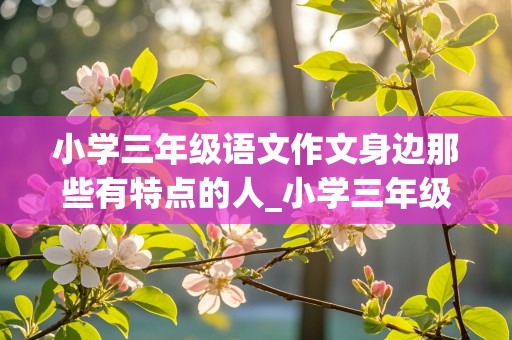 小学三年级语文作文身边那些有特点的人_小学三年级语文作文身边那些有特点的人AI