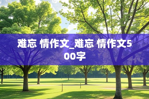 难忘 情作文_难忘 情作文500字