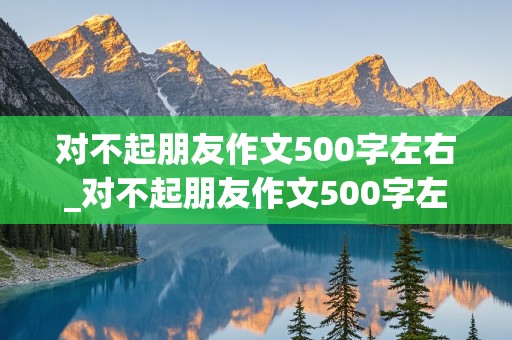 对不起朋友作文500字左右_对不起朋友作文500字左右怎么写