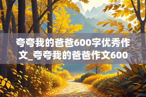 夸夸我的爸爸600字优秀作文_夸夸我的爸爸作文600字初中