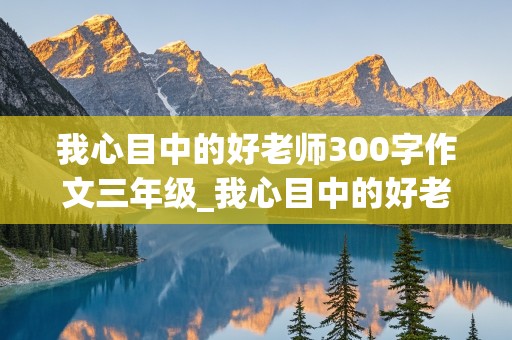 我心目中的好老师300字作文三年级_我心目中的好老师300字作文三年级下册