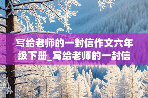 写给老师的一封信作文六年级下册_写给老师的一封信作文六年级下册六单元