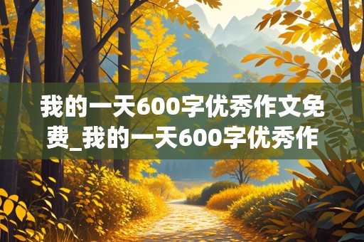 我的一天600字优秀作文免费_我的一天600字优秀作文免费初一