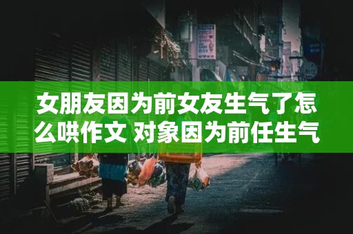 女朋友因为前女友生气了怎么哄作文 对象因为前任生气了怎么哄