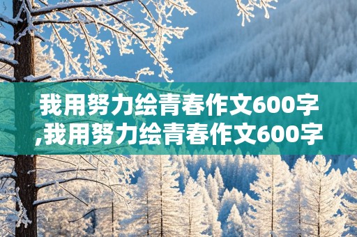 我用努力绘青春作文600字,我用努力绘青春作文600字初中