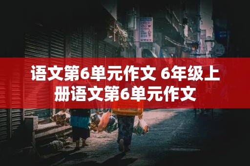 语文第6单元作文 6年级上册语文第6单元作文