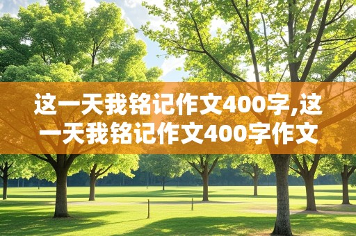 这一天我铭记作文400字,这一天我铭记作文400字作文