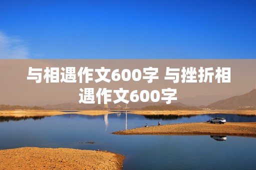 与相遇作文600字 与挫折相遇作文600字