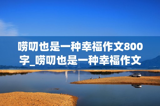 唠叨也是一种幸福作文800字_唠叨也是一种幸福作文800字初中