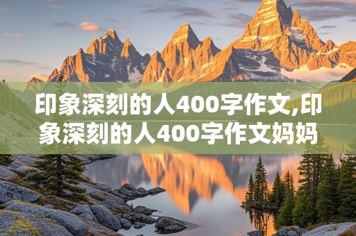 印象深刻的人400字作文,印象深刻的人400字作文妈妈