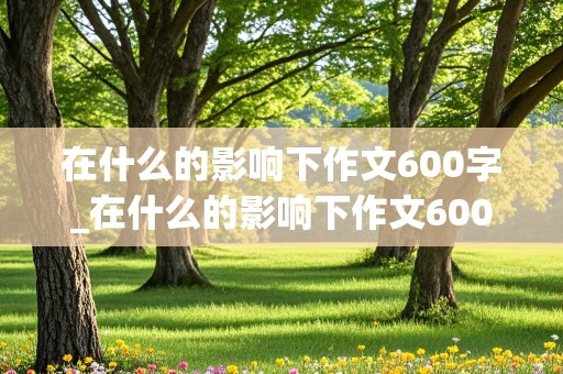 在什么的影响下作文600字_在什么的影响下作文600字初中