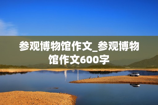 参观博物馆作文_参观博物馆作文600字