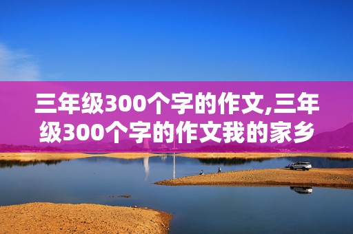 三年级300个字的作文,三年级300个字的作文我的家乡