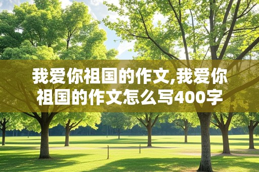 我爱你祖国的作文,我爱你祖国的作文怎么写400字