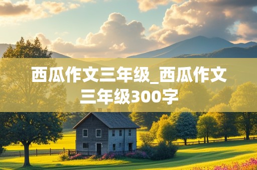 西瓜作文三年级_西瓜作文三年级300字