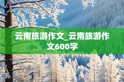 云南旅游作文_云南旅游作文600字