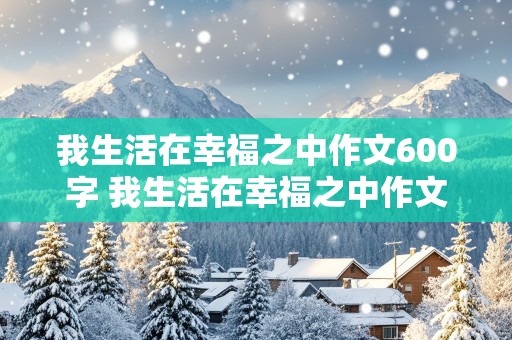 我生活在幸福之中作文600字 我生活在幸福之中作文600字初中