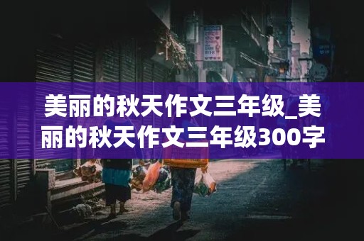 美丽的秋天作文三年级_美丽的秋天作文三年级300字