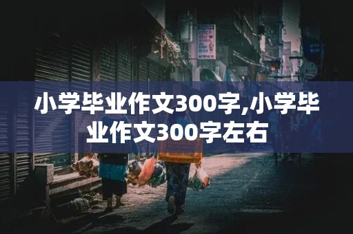 小学毕业作文300字,小学毕业作文300字左右