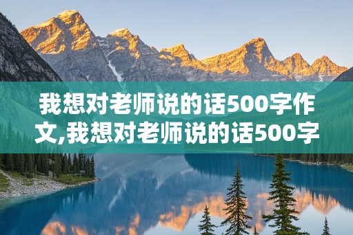 我想对老师说的话500字作文,我想对老师说的话500字作文初一开学