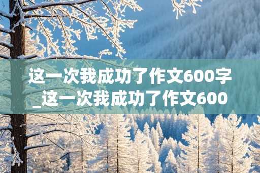 这一次我成功了作文600字_这一次我成功了作文600字初中