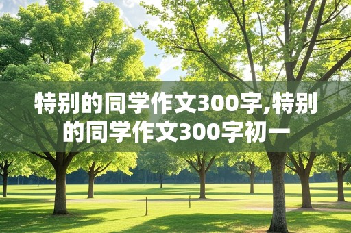 特别的同学作文300字,特别的同学作文300字初一