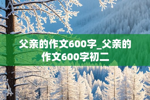 父亲的作文600字_父亲的作文600字初二