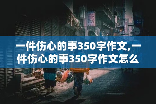 一件伤心的事350字作文,一件伤心的事350字作文怎么写