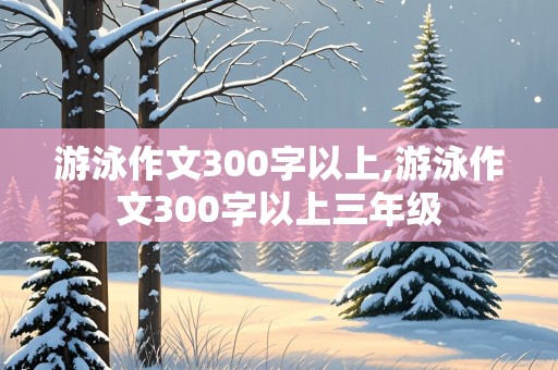 游泳作文300字以上,游泳作文300字以上三年级