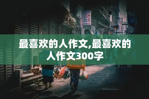 最喜欢的人作文,最喜欢的人作文300字