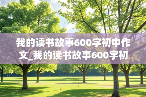 我的读书故事600字初中作文_我的读书故事600字初中作文怎么写