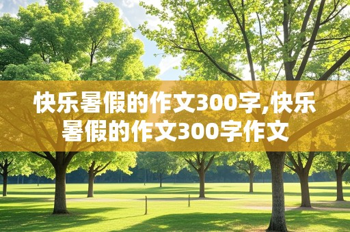 快乐暑假的作文300字,快乐暑假的作文300字作文