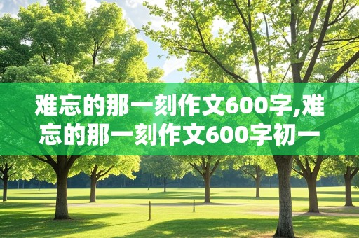 难忘的那一刻作文600字,难忘的那一刻作文600字初一