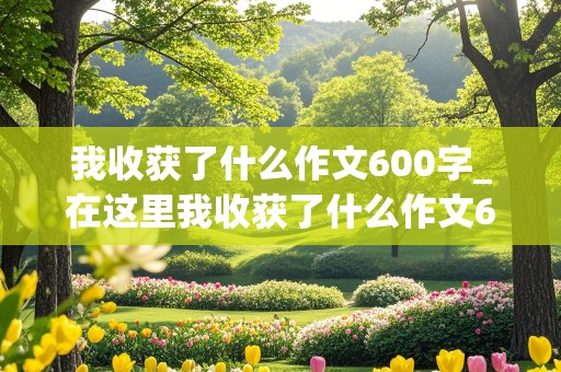 我收获了什么作文600字_在这里我收获了什么作文600字