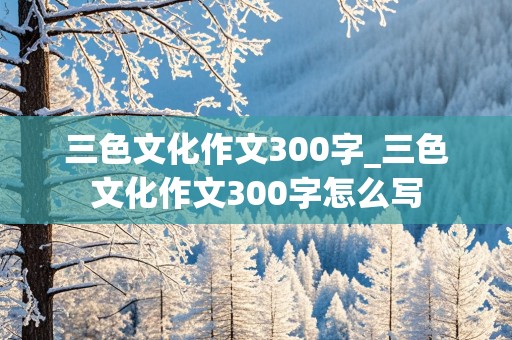 三色文化作文300字_三色文化作文300字怎么写